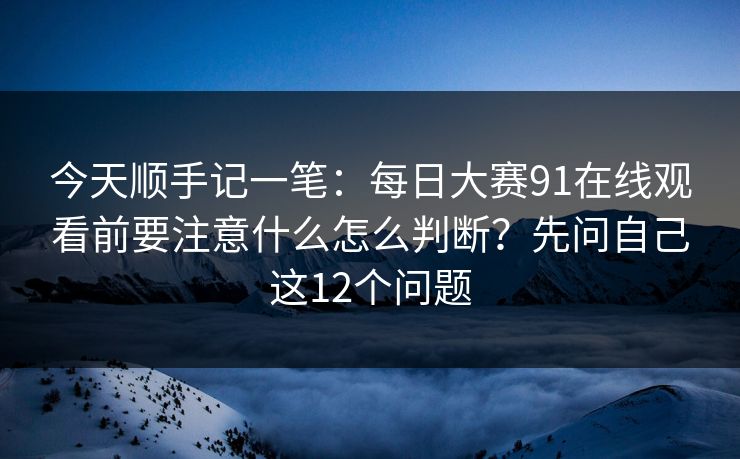 今天顺手记一笔：每日大赛91在线观看前要注意什么怎么判断？先问自己这12个问题