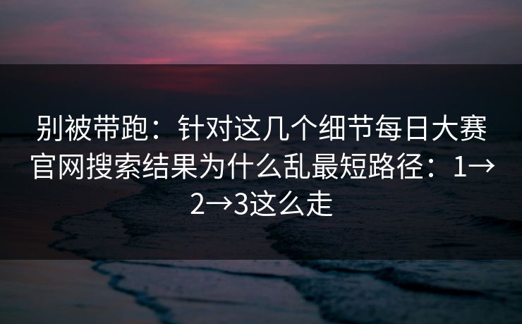 别被带跑：针对这几个细节每日大赛官网搜索结果为什么乱最短路径：1→2→3这么走