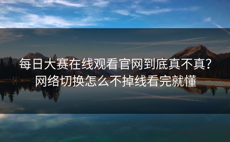 每日大赛在线观看官网到底真不真？网络切换怎么不掉线看完就懂