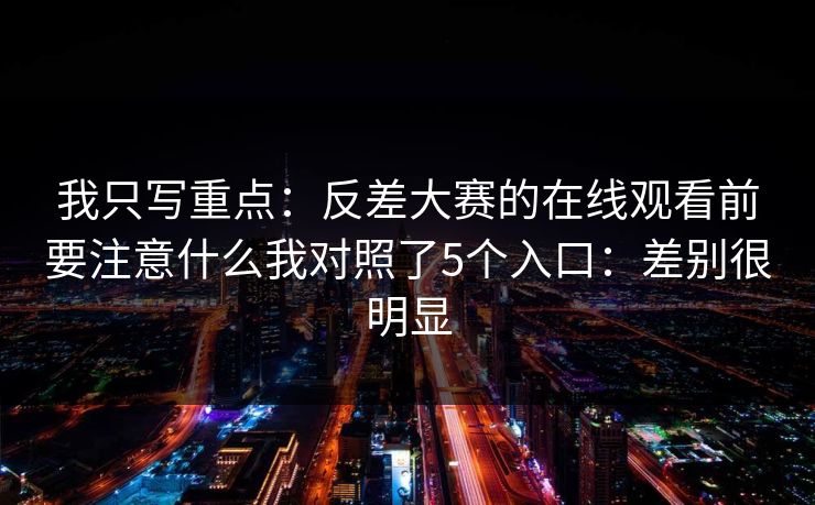 我只写重点：反差大赛的在线观看前要注意什么我对照了5个入口：差别很明显