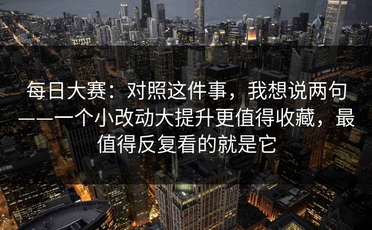 每日大赛：对照这件事，我想说两句——一个小改动大提升更值得收藏，最值得反复看的就是它