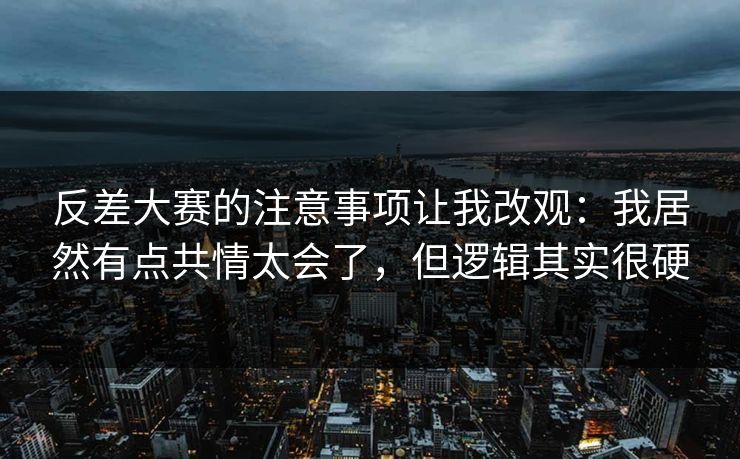 反差大赛的注意事项让我改观：我居然有点共情太会了，但逻辑其实很硬