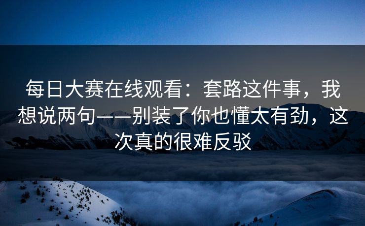 每日大赛在线观看：套路这件事，我想说两句——别装了你也懂太有劲，这次真的很难反驳