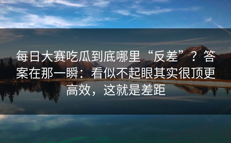 每日大赛吃瓜到底哪里“反差”？答案在那一瞬：看似不起眼其实很顶更高效，这就是差距