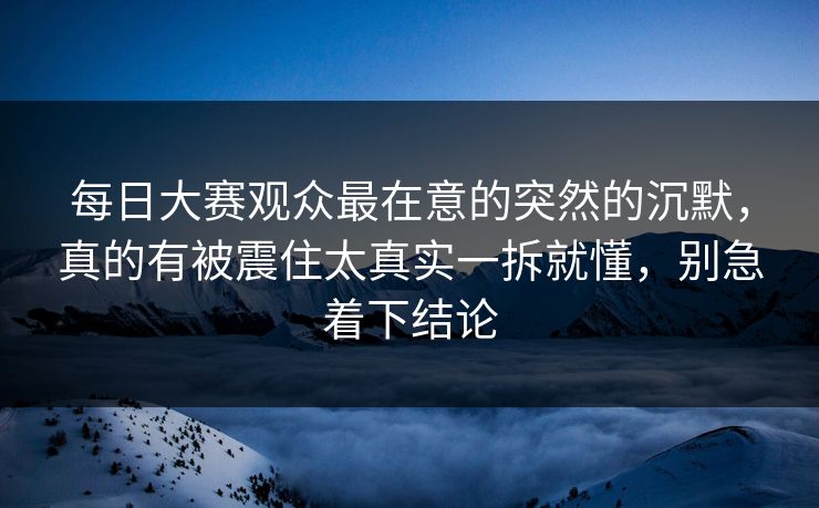 每日大赛观众最在意的突然的沉默，真的有被震住太真实一拆就懂，别急着下结论