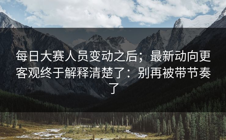 每日大赛人员变动之后；最新动向更客观终于解释清楚了：别再被带节奏了