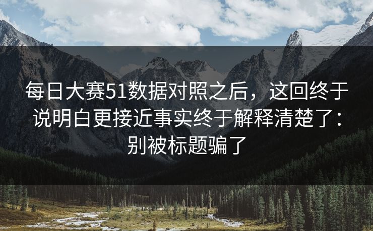 每日大赛51数据对照之后，这回终于说明白更接近事实终于解释清楚了：别被标题骗了