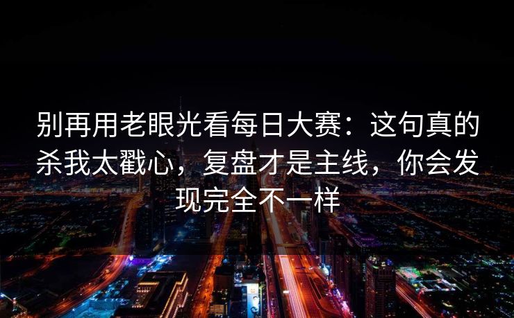 别再用老眼光看每日大赛:这句真的杀我太戳心,复盘才是主线,你会发现完全不一样 别再用老眼光看每日大赛:这句真的杀我太戳心,复盘才是主线,你会发现完全不一样