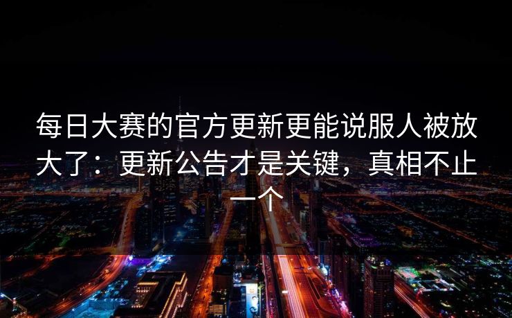 每日大赛的官方更新更能说服人被放大了：更新公告才是关键，真相不止一个