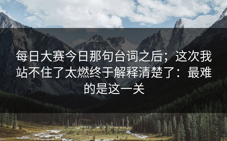 每日大赛今日那句台词之后；这次我站不住了太燃终于解释清楚了：最难的是这一关