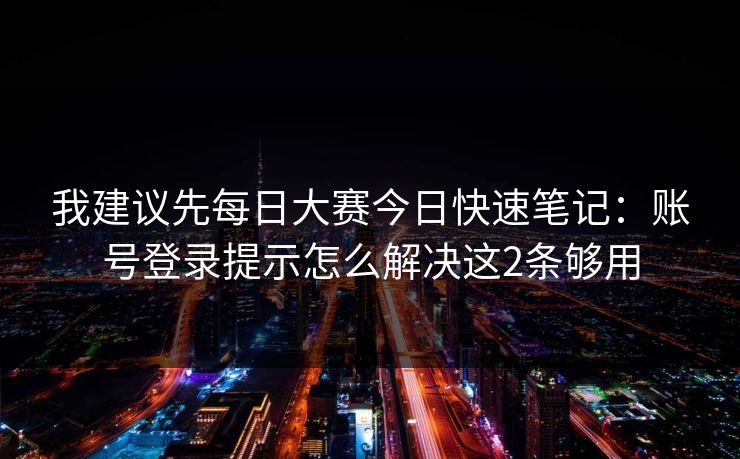 我建议先每日大赛今日快速笔记：账号登录提示怎么解决这2条够用