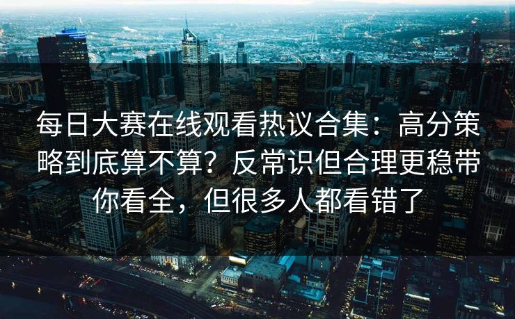 每日大赛在线观看热议合集：高分策略到底算不算？反常识但合理更稳带你看全，但很多人都看错了
