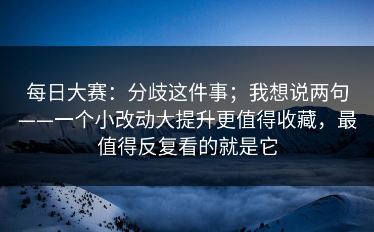 每日大赛：分歧这件事；我想说两句——一个小改动大提升更值得收藏，最值得反复看的就是它