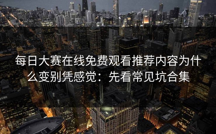 每日大赛在线免费观看推荐内容为什么变别凭感觉：先看常见坑合集