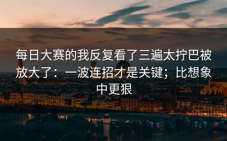 每日大赛的我反复看了三遍太拧巴被放大了：一波连招才是关键；比想象中更狠