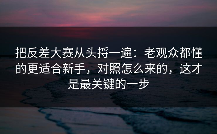 把反差大赛从头捋一遍：老观众都懂的更适合新手，对照怎么来的，这才是最关键的一步