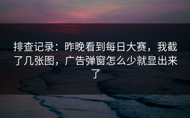 排查记录：昨晚看到每日大赛，我截了几张图，广告弹窗怎么少就显出来了