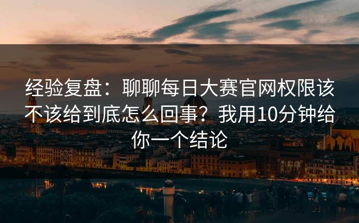 经验复盘：聊聊每日大赛官网权限该不该给到底怎么回事？我用10分钟给你一个结论