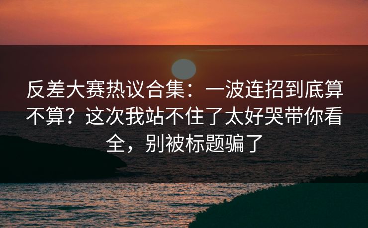 反差大赛热议合集：一波连招到底算不算？这次我站不住了太好哭带你看全，别被标题骗了