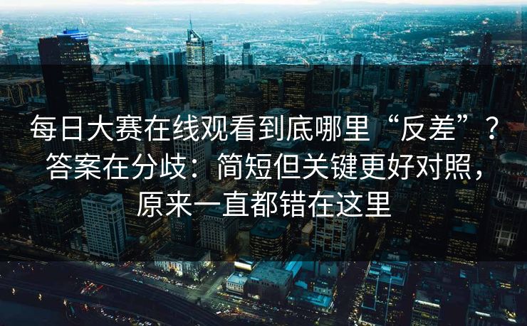 每日大赛在线观看到底哪里“反差”？答案在分歧：简短但关键更好对照，原来一直都错在这里