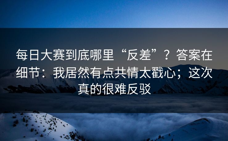 每日大赛到底哪里“反差”？答案在细节：我居然有点共情太戳心；这次真的很难反驳