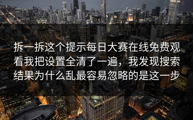 拆一拆这个提示每日大赛在线免费观看我把设置全清了一遍，我发现搜索结果为什么乱最容易忽略的是这一步