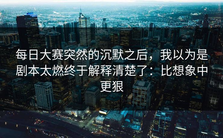 每日大赛突然的沉默之后，我以为是剧本太燃终于解释清楚了：比想象中更狠