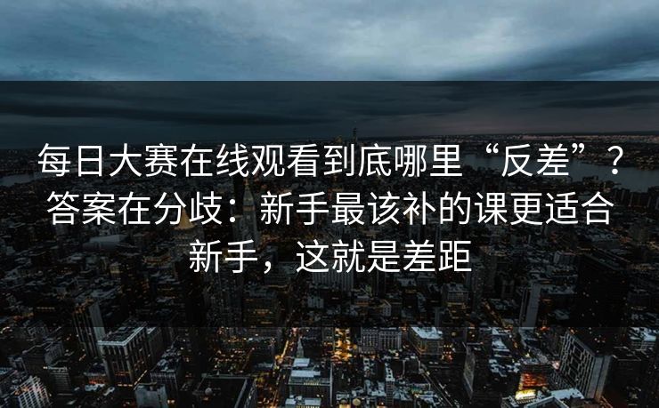 每日大赛在线观看到底哪里“反差”？答案在分歧：新手最该补的课更适合新手，这就是差距