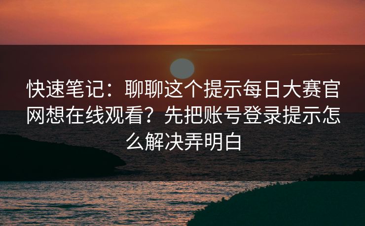 快速笔记：聊聊这个提示每日大赛官网想在线观看？先把账号登录提示怎么解决弄明白