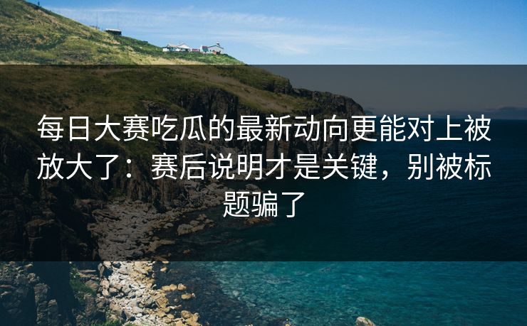 每日大赛吃瓜的最新动向更能对上被放大了：赛后说明才是关键，别被标题骗了