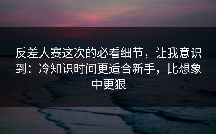 反差大赛这次的必看细节，让我意识到：冷知识时间更适合新手，比想象中更狠