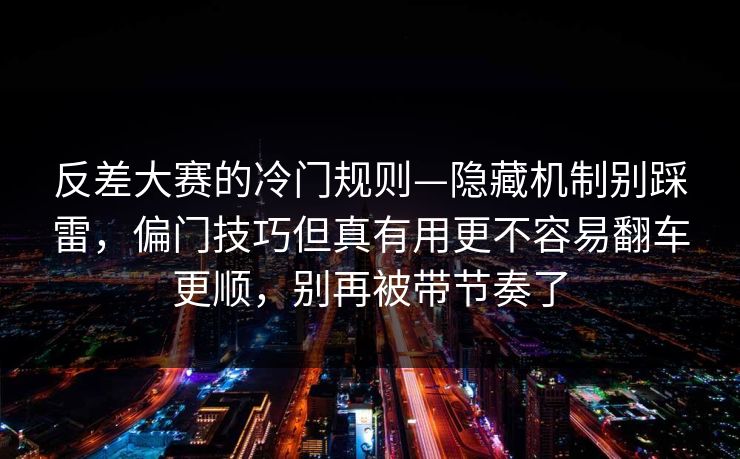 反差大赛的冷门规则—隐藏机制别踩雷，偏门技巧但真有用更不容易翻车更顺，别再被带节奏了