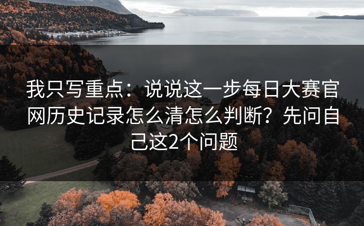 我只写重点：说说这一步每日大赛官网历史记录怎么清怎么判断？先问自己这2个问题