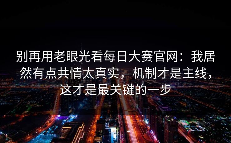 别再用老眼光看每日大赛官网：我居然有点共情太真实，机制才是主线，这才是最关键的一步